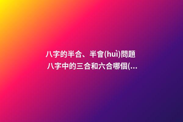 八字的半合、半會(huì)問題 八字中的三合和六合哪個(gè)好啊